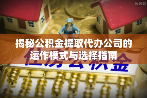 任城揭秘公积金提取代办公司的运作模式与选择指南