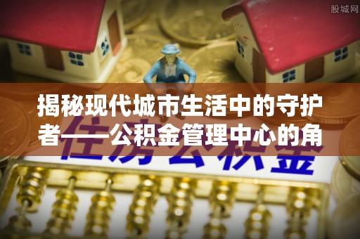 任城揭秘现代城市生活中的守护者——公积金管理中心的角色与价值
