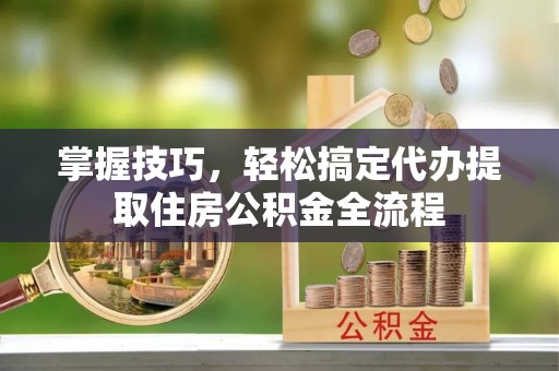 任城掌握技巧，轻松搞定代办提取住房公积金全流程