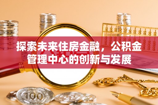 任城探索未来住房金融，公积金管理中心的创新与发展