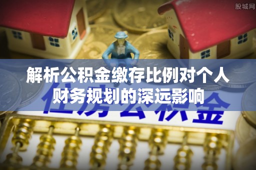 任城解析公积金缴存比例对个人财务规划的深远影响