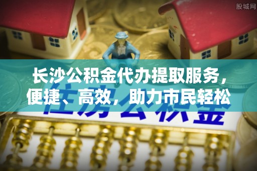 任城长沙公积金代办提取服务，便捷、高效，助力市民轻松管理资金