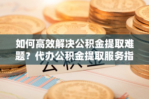 任城如何高效解决公积金提取难题？代办公积金提取服务指南